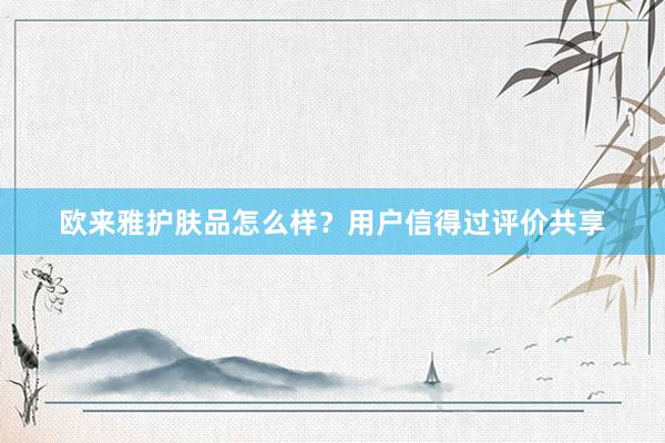 欧来雅护肤品怎么样？用户信得过评价共享